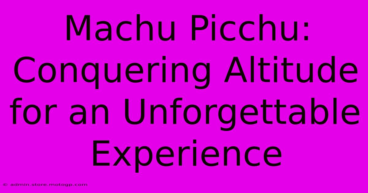 Machu Picchu:  Conquering Altitude For An Unforgettable Experience