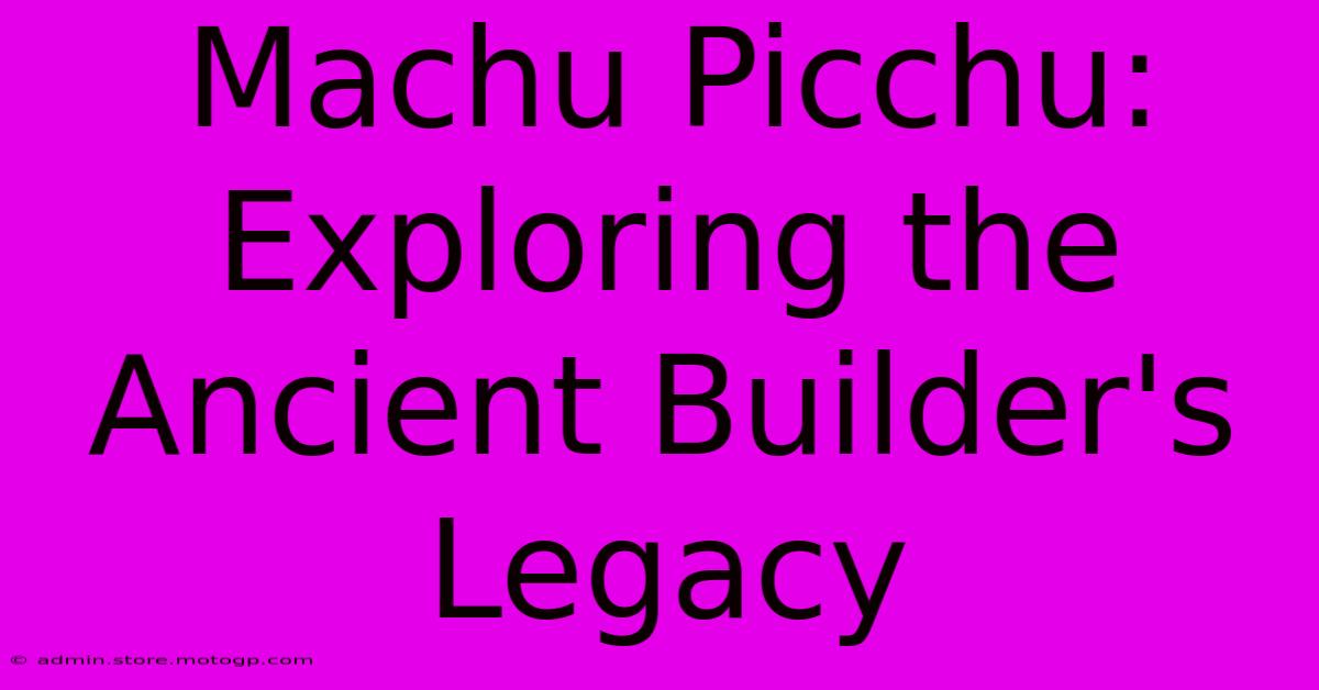 Machu Picchu: Exploring The Ancient Builder's Legacy