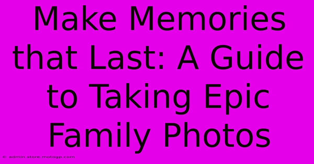 Make Memories That Last: A Guide To Taking Epic Family Photos