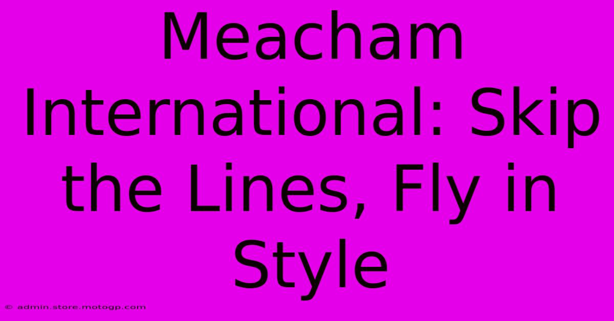 Meacham International: Skip The Lines, Fly In Style