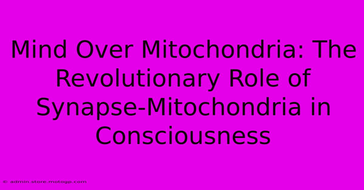 Mind Over Mitochondria: The Revolutionary Role Of Synapse-Mitochondria In Consciousness