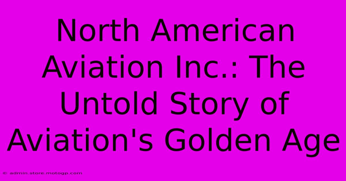 North American Aviation Inc.: The Untold Story Of Aviation's Golden Age