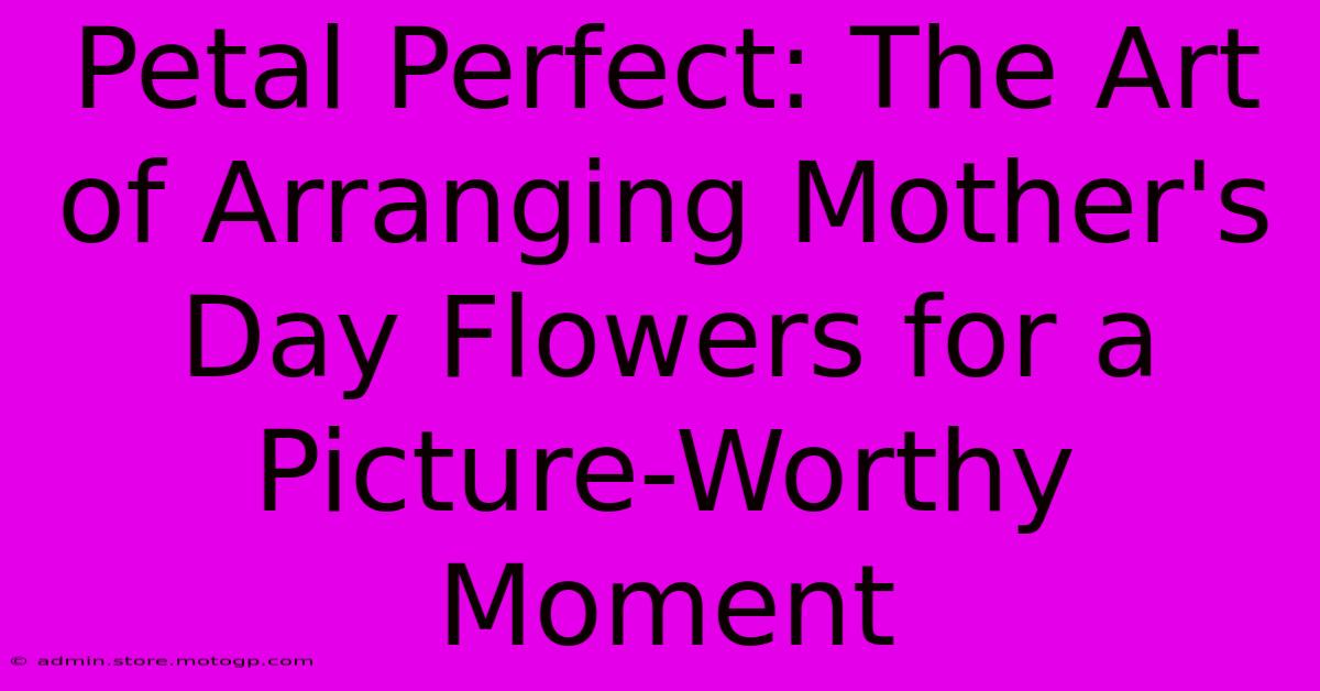 Petal Perfect: The Art Of Arranging Mother's Day Flowers For A Picture-Worthy Moment