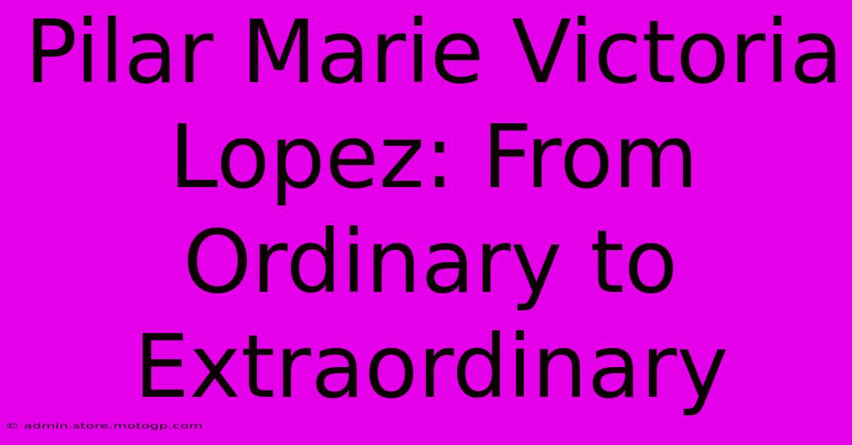 Pilar Marie Victoria Lopez: From Ordinary To Extraordinary