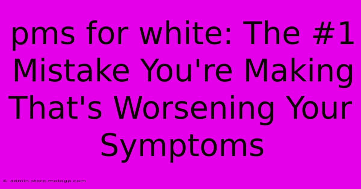 Pms For White: The #1 Mistake You're Making That's Worsening Your Symptoms