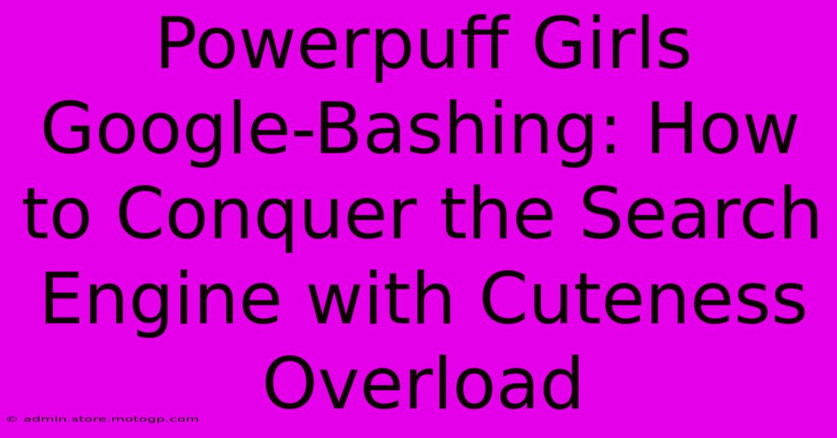 Powerpuff Girls Google-Bashing: How To Conquer The Search Engine With Cuteness Overload