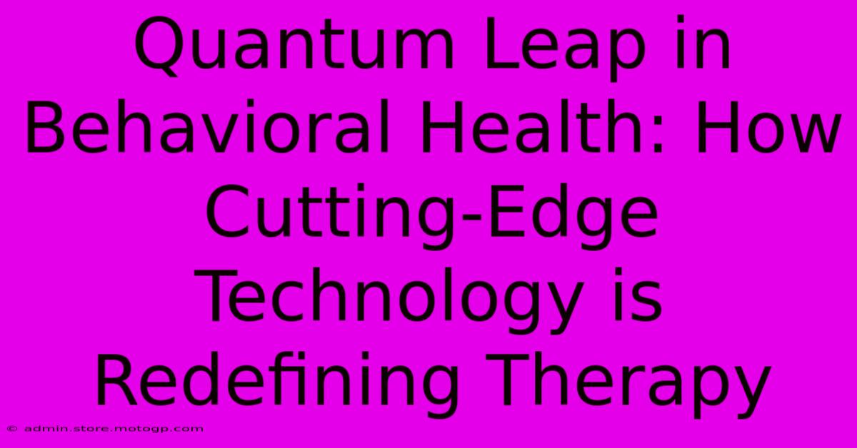 Quantum Leap In Behavioral Health: How Cutting-Edge Technology Is Redefining Therapy