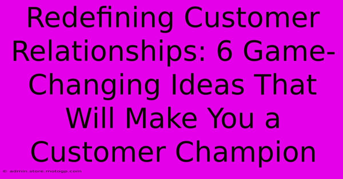 Redefining Customer Relationships: 6 Game-Changing Ideas That Will Make You A Customer Champion