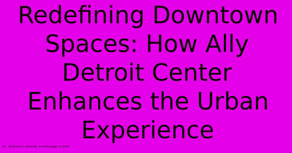 Redefining Downtown Spaces: How Ally Detroit Center Enhances The Urban Experience