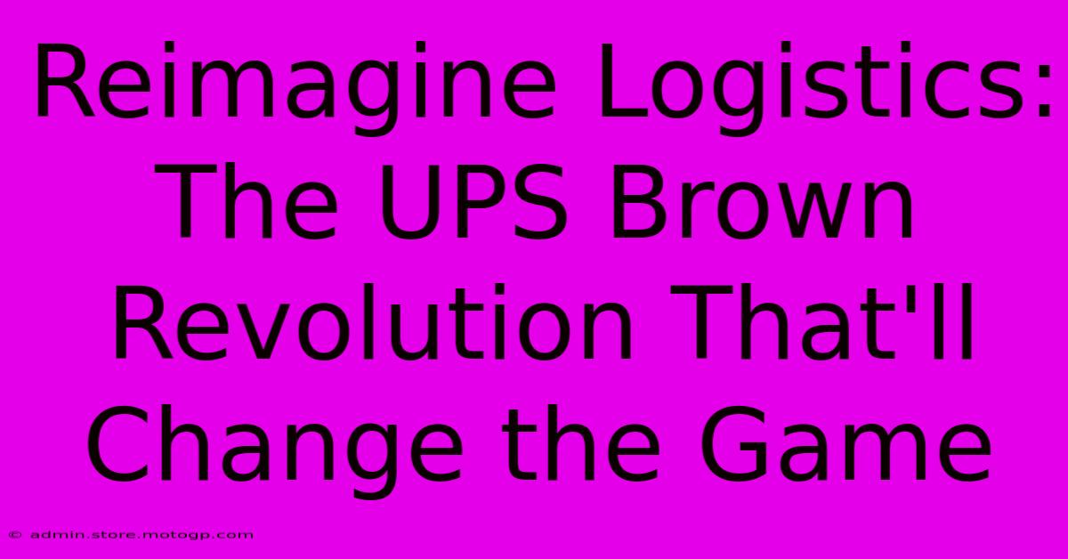 Reimagine Logistics: The UPS Brown Revolution That'll Change The Game