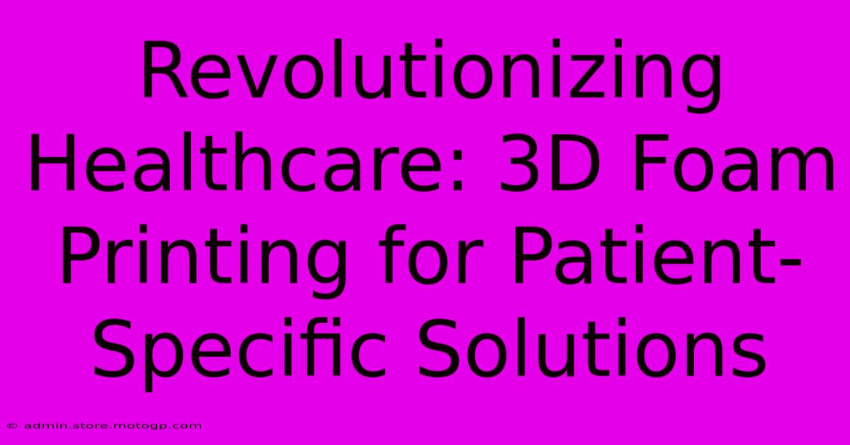 Revolutionizing Healthcare: 3D Foam Printing For Patient-Specific Solutions