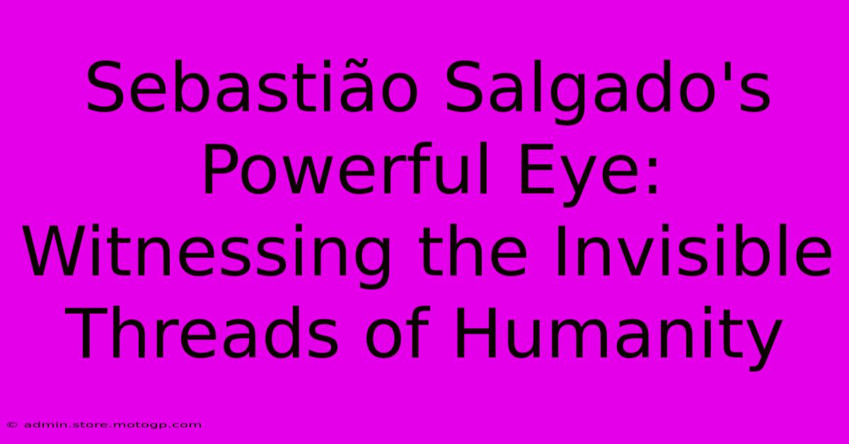 Sebastião Salgado's Powerful Eye: Witnessing The Invisible Threads Of Humanity