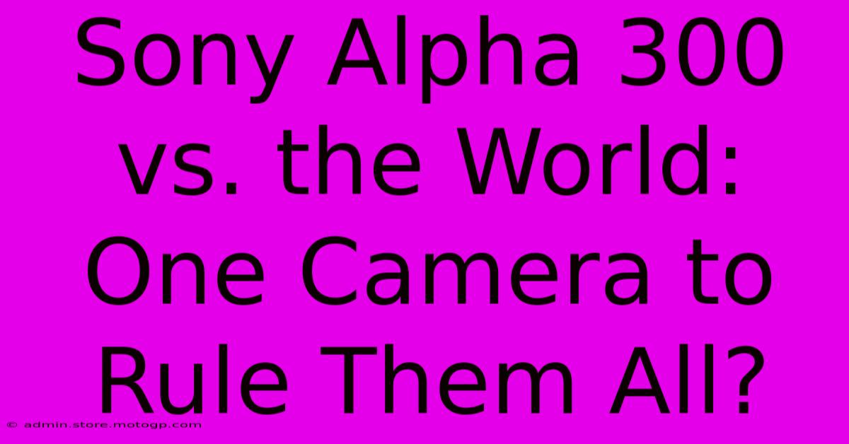 Sony Alpha 300 Vs. The World: One Camera To Rule Them All?