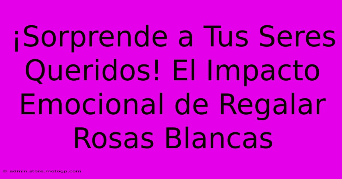 ¡Sorprende A Tus Seres Queridos! El Impacto Emocional De Regalar Rosas Blancas