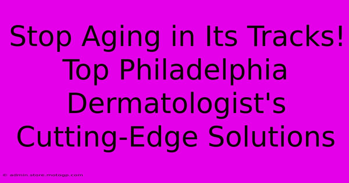 Stop Aging In Its Tracks! Top Philadelphia Dermatologist's Cutting-Edge Solutions