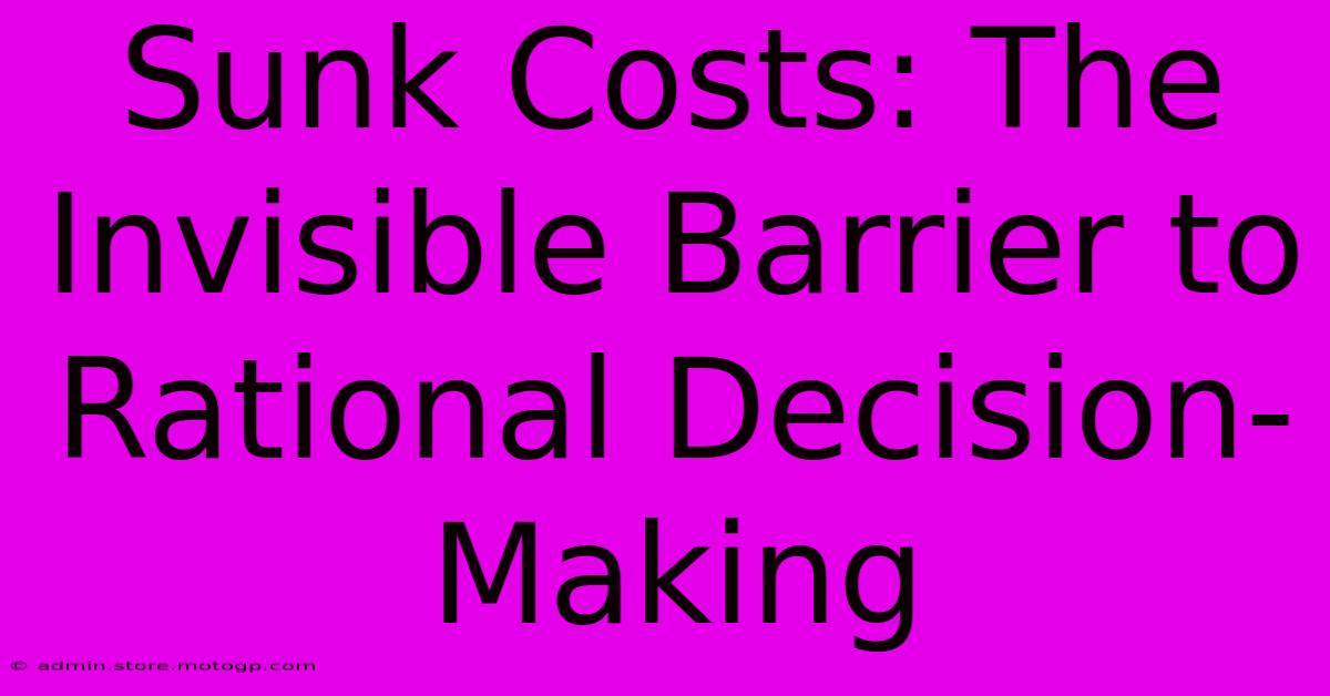 Sunk Costs: The Invisible Barrier To Rational Decision-Making