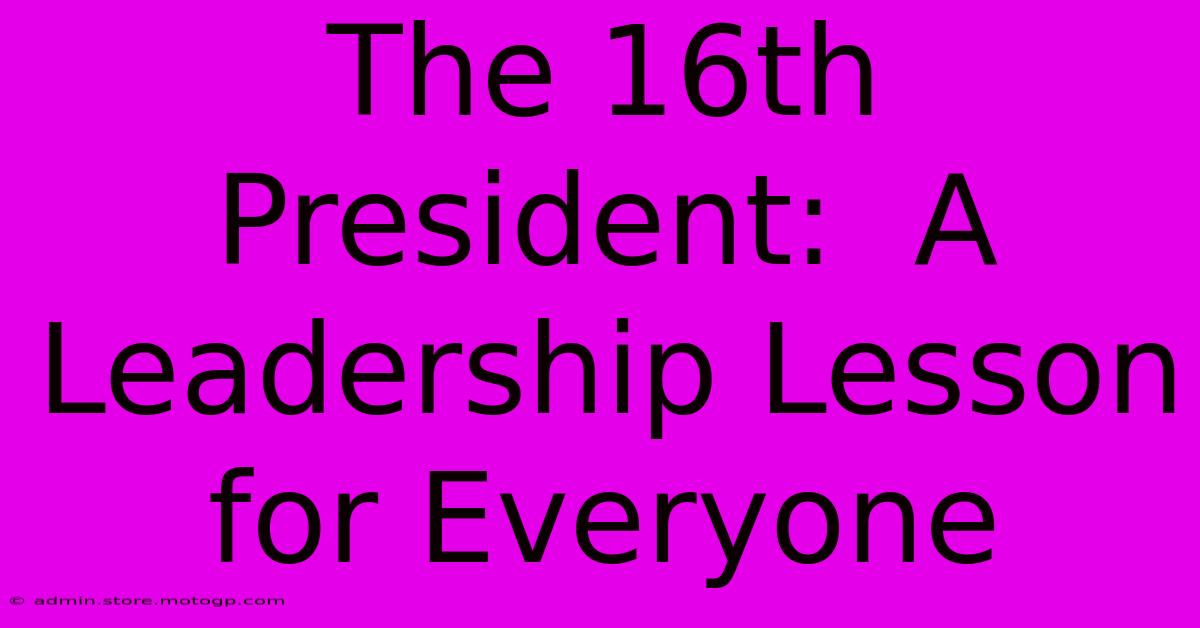 The 16th President:  A Leadership Lesson For Everyone