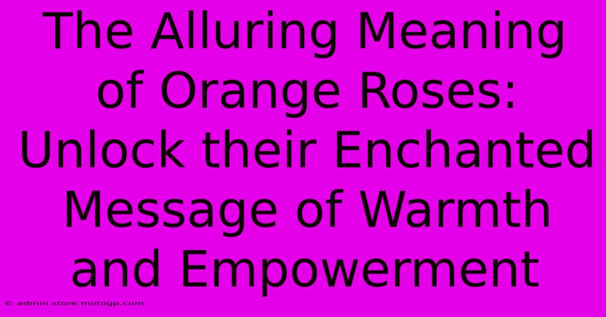 The Alluring Meaning Of Orange Roses: Unlock Their Enchanted Message Of Warmth And Empowerment