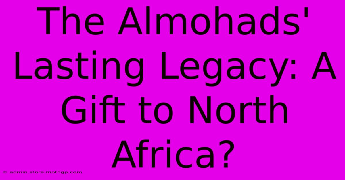 The Almohads' Lasting Legacy: A Gift To North Africa?