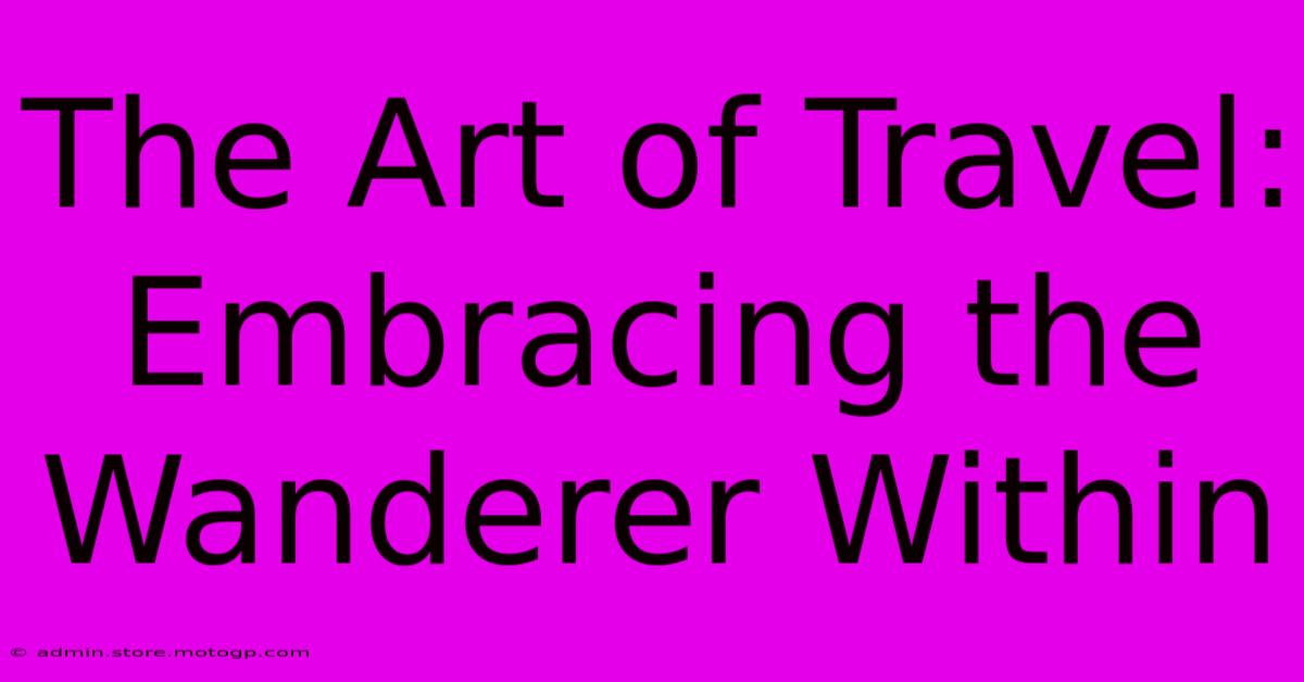 The Art Of Travel: Embracing The Wanderer Within