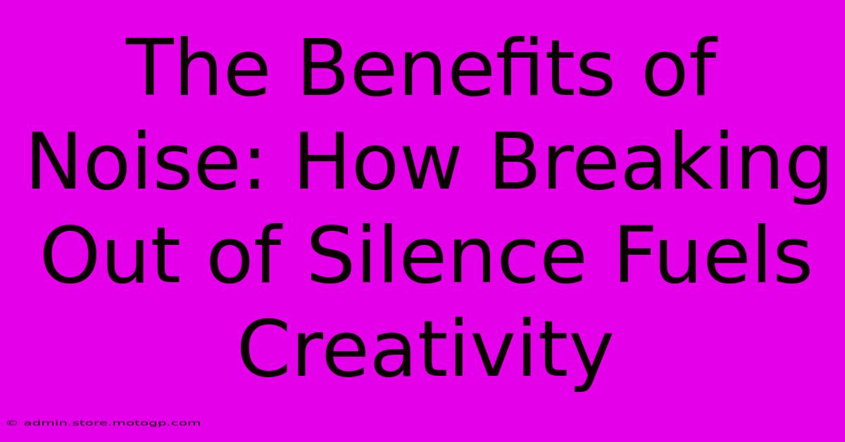 The Benefits Of Noise: How Breaking Out Of Silence Fuels Creativity