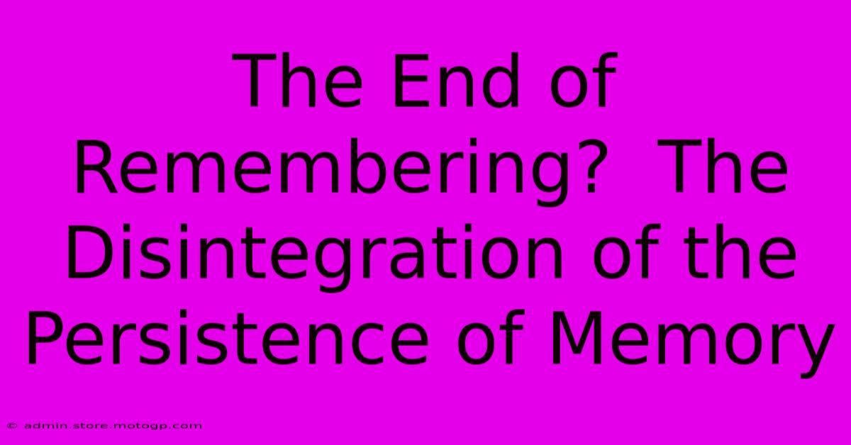 The End Of Remembering?  The Disintegration Of The Persistence Of Memory