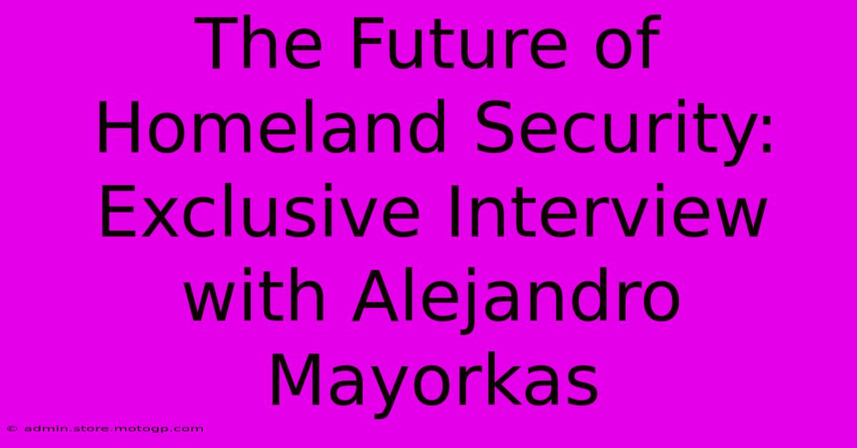 The Future Of Homeland Security: Exclusive Interview With Alejandro Mayorkas