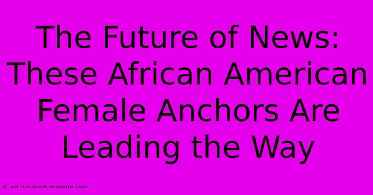 The Future Of News: These African American Female Anchors Are Leading The Way