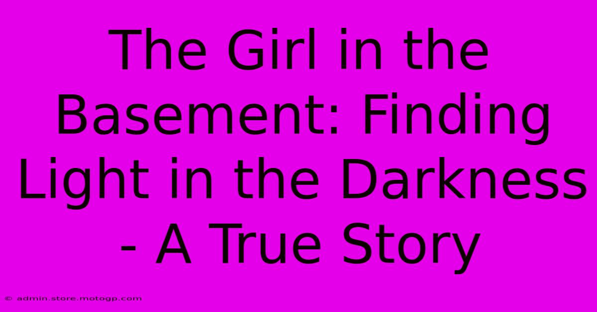 The Girl In The Basement: Finding Light In The Darkness - A True Story