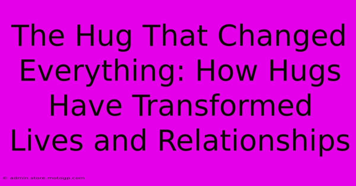 The Hug That Changed Everything: How Hugs Have Transformed Lives And Relationships