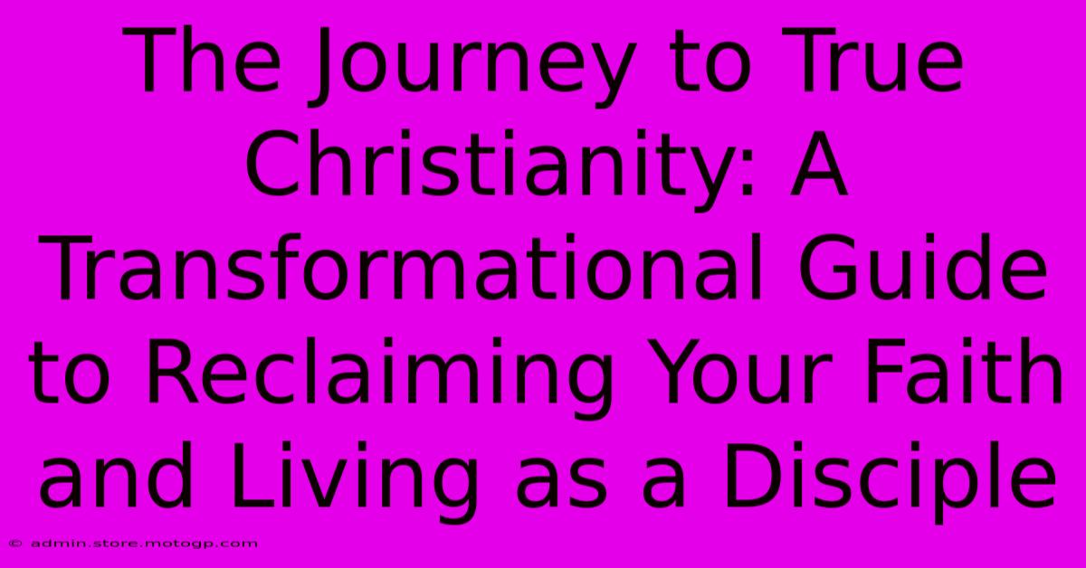 The Journey To True Christianity: A Transformational Guide To Reclaiming Your Faith And Living As A Disciple