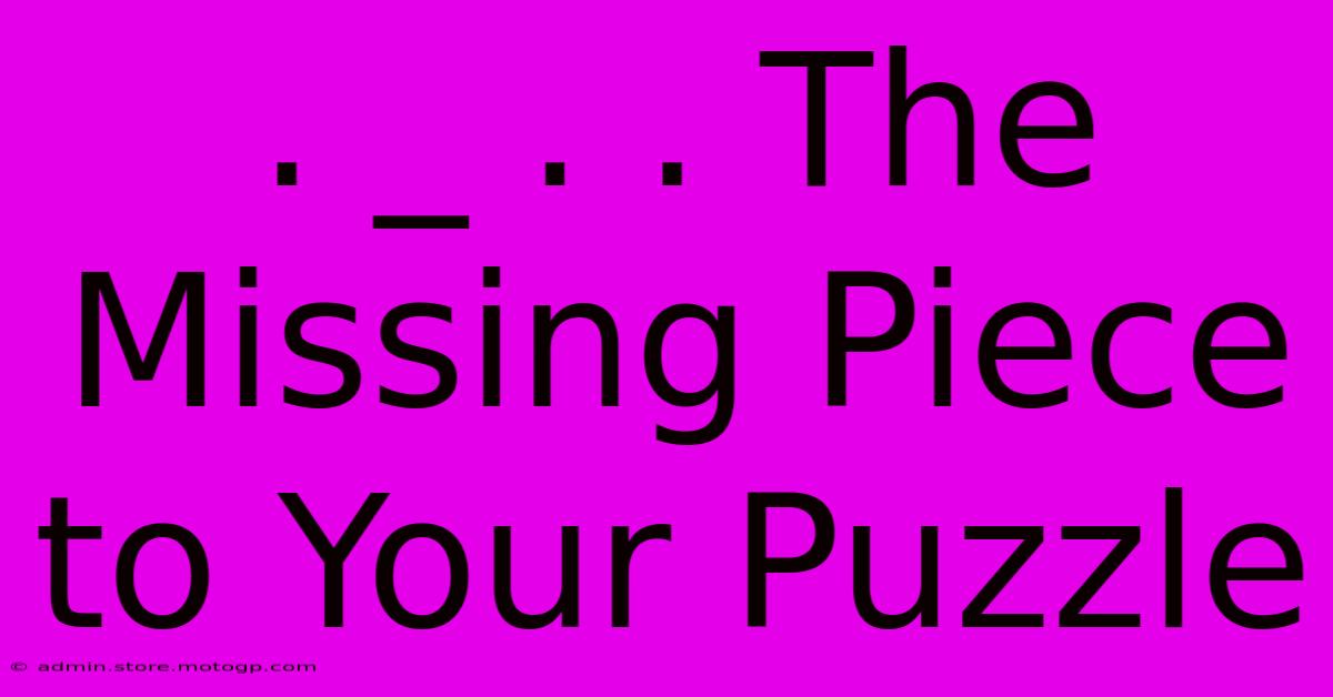 . _ . . The Missing Piece To Your Puzzle