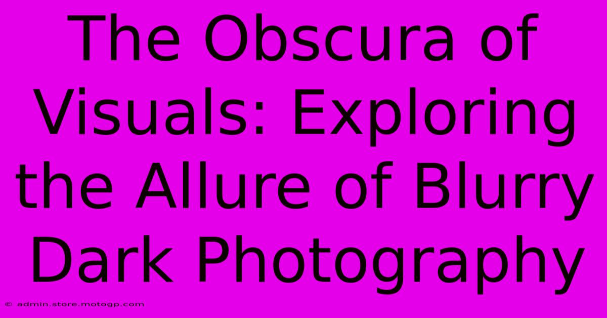 The Obscura Of Visuals: Exploring The Allure Of Blurry Dark Photography