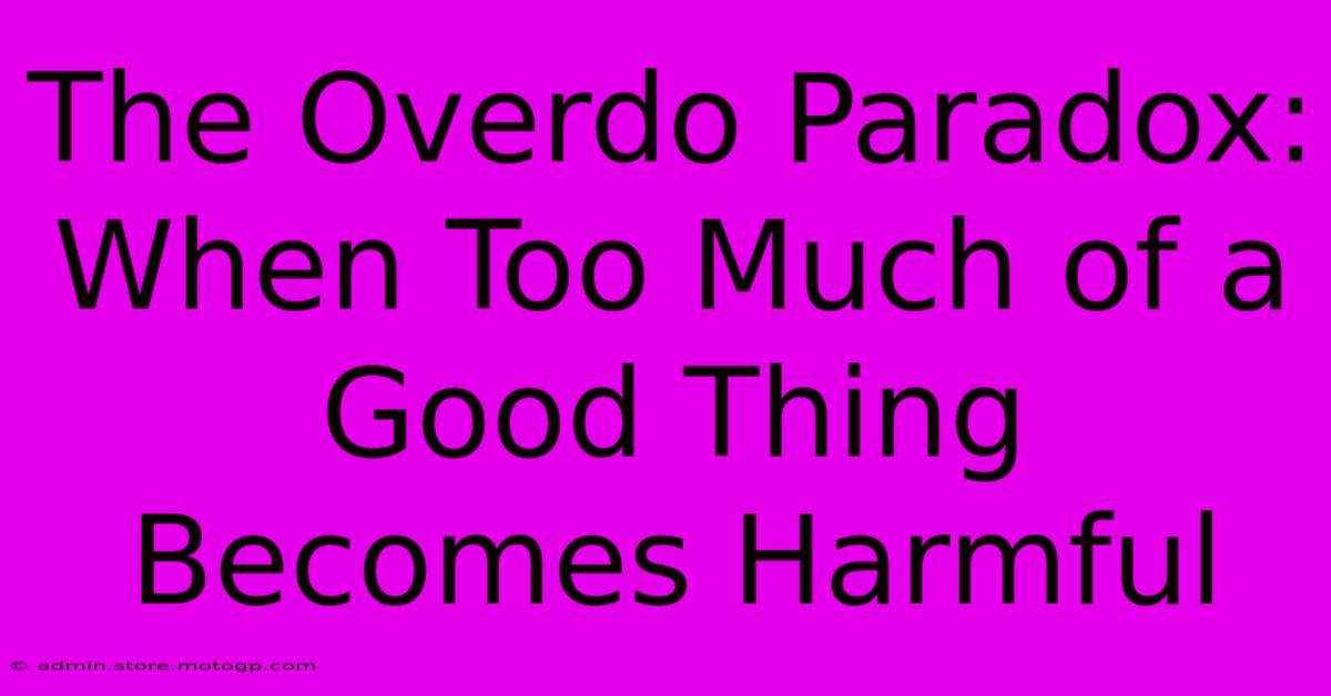 The Overdo Paradox: When Too Much Of A Good Thing Becomes Harmful