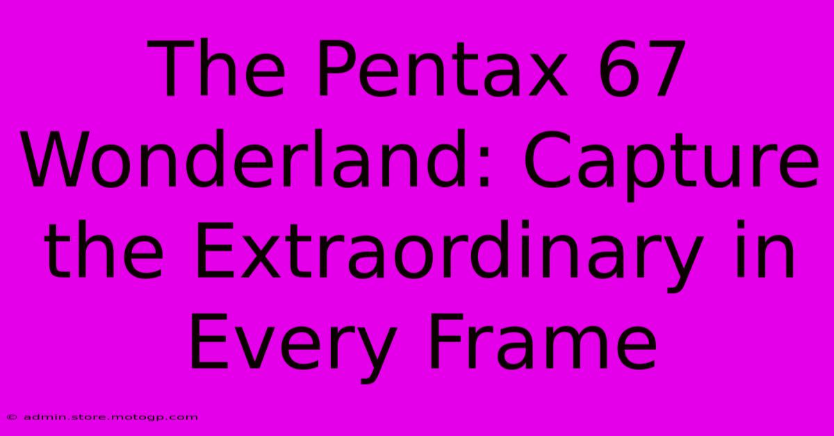 The Pentax 67 Wonderland: Capture The Extraordinary In Every Frame