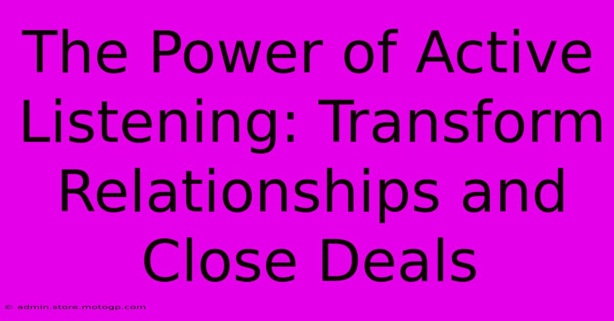 The Power Of Active Listening: Transform Relationships And Close Deals