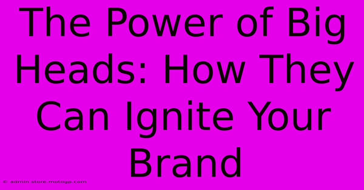 The Power Of Big Heads: How They Can Ignite Your Brand