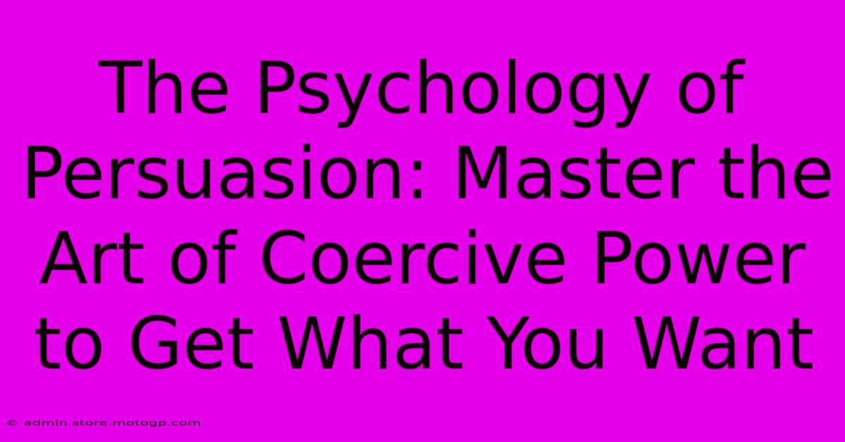 The Psychology Of Persuasion: Master The Art Of Coercive Power To Get What You Want