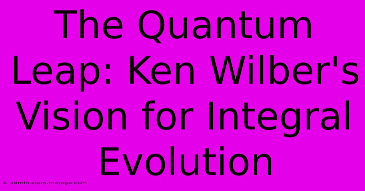 The Quantum Leap: Ken Wilber's Vision For Integral Evolution