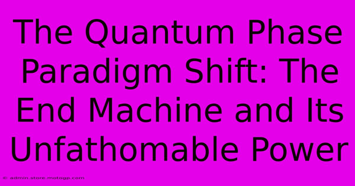 The Quantum Phase Paradigm Shift: The End Machine And Its Unfathomable Power