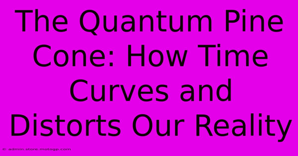 The Quantum Pine Cone: How Time Curves And Distorts Our Reality