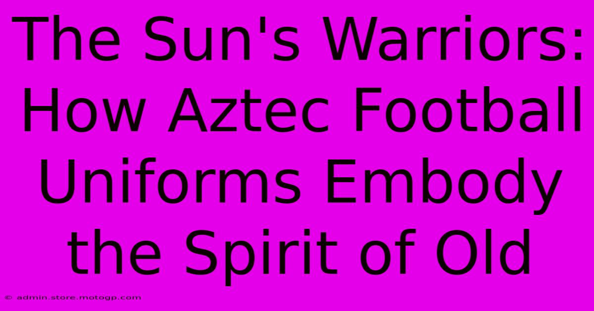 The Sun's Warriors: How Aztec Football Uniforms Embody The Spirit Of Old