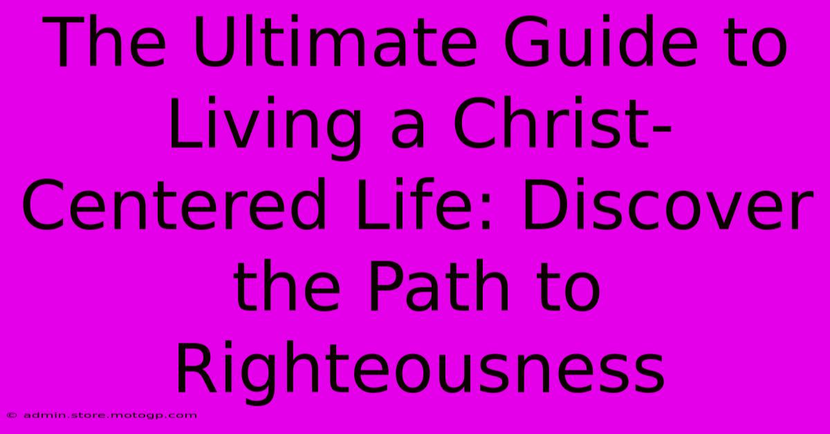 The Ultimate Guide To Living A Christ-Centered Life: Discover The Path To Righteousness