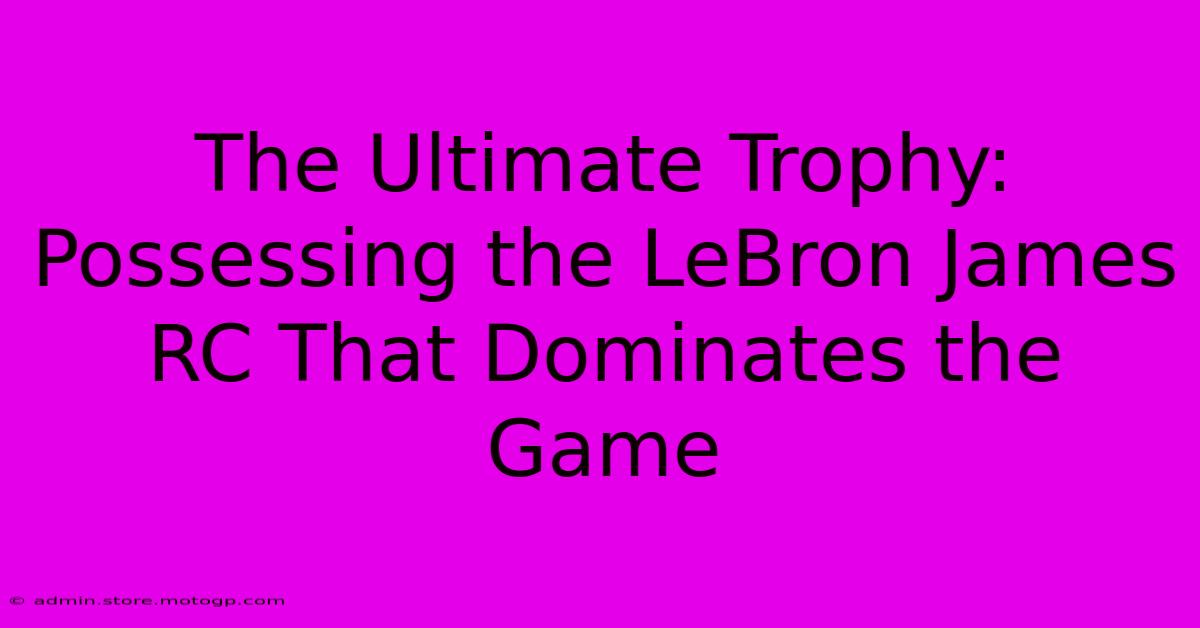 The Ultimate Trophy: Possessing The LeBron James RC That Dominates The Game