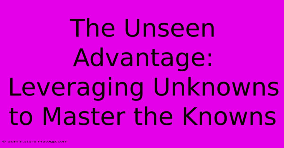 The Unseen Advantage: Leveraging Unknowns To Master The Knowns