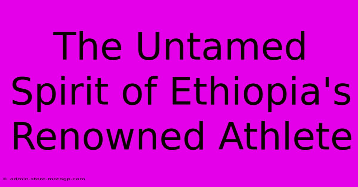 The Untamed Spirit Of Ethiopia's Renowned Athlete