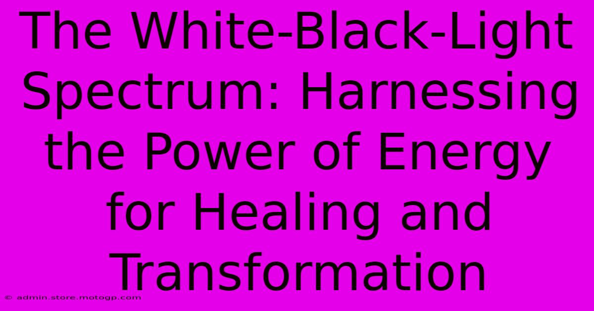 The White-Black-Light Spectrum: Harnessing The Power Of Energy For Healing And Transformation