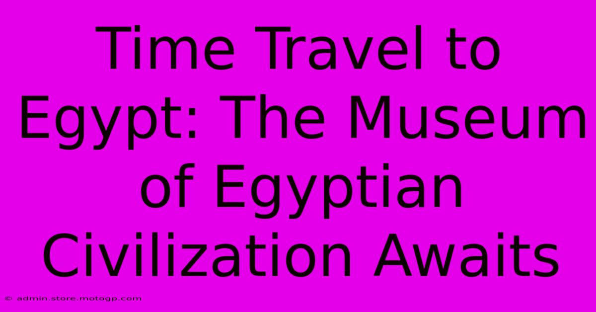 Time Travel To Egypt: The Museum Of Egyptian Civilization Awaits