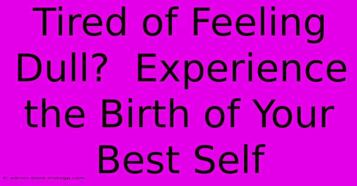 Tired Of Feeling Dull?  Experience The Birth Of Your Best Self