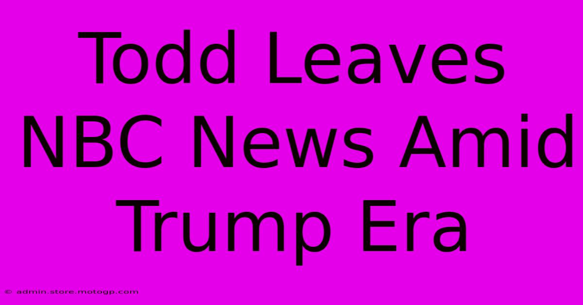 Todd Leaves NBC News Amid Trump Era